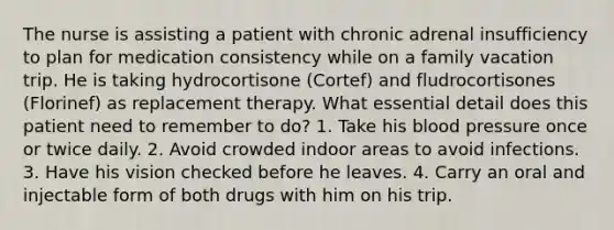 The nurse is assisting a patient with chronic adrenal insufficiency to plan for medication consistency while on a family vacation trip. He is taking hydrocortisone (Cortef) and fludrocortisones (Florinef) as replacement therapy. What essential detail does this patient need to remember to do? 1. Take his blood pressure once or twice daily. 2. Avoid crowded indoor areas to avoid infections. 3. Have his vision checked before he leaves. 4. Carry an oral and injectable form of both drugs with him on his trip.