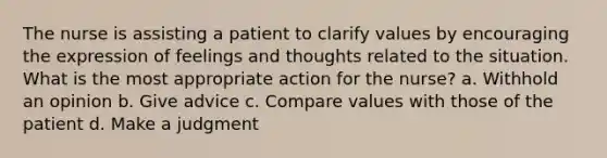 The nurse is assisting a patient to clarify values by encouraging the expression of feelings and thoughts related to the situation. What is the most appropriate action for the nurse? a. Withhold an opinion b. Give advice c. Compare values with those of the patient d. Make a judgment