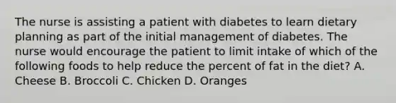 The nurse is assisting a patient with diabetes to learn dietary planning as part of the initial management of diabetes. The nurse would encourage the patient to limit intake of which of the following foods to help reduce the percent of fat in the diet? A. Cheese B. Broccoli C. Chicken D. Oranges