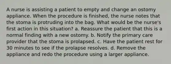 A nurse is assisting a patient to empty and change an ostomy appliance. When the procedure is finished, the nurse notes that the stoma is protruding into the bag. What would be the nurse's first action in this situation? a. Reassure the patient that this is a normal finding with a new ostomy. b. Notify the primary care provider that the stoma is prolapsed. c. Have the patient rest for 30 minutes to see if the prolapse resolves. d. Remove the appliance and redo the procedure using a larger appliance.