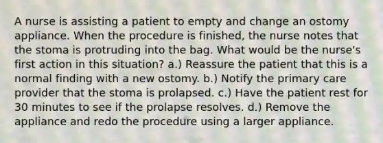 A nurse is assisting a patient to empty and change an ostomy appliance. When the procedure is finished, the nurse notes that the stoma is protruding into the bag. What would be the nurse's first action in this situation? a.) Reassure the patient that this is a normal finding with a new ostomy. b.) Notify the primary care provider that the stoma is prolapsed. c.) Have the patient rest for 30 minutes to see if the prolapse resolves. d.) Remove the appliance and redo the procedure using a larger appliance.