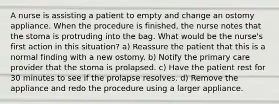 A nurse is assisting a patient to empty and change an ostomy appliance. When the procedure is finished, the nurse notes that the stoma is protruding into the bag. What would be the nurse's first action in this situation? a) Reassure the patient that this is a normal finding with a new ostomy. b) Notify the primary care provider that the stoma is prolapsed. c) Have the patient rest for 30 minutes to see if the prolapse resolves. d) Remove the appliance and redo the procedure using a larger appliance.