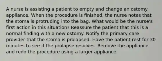 A nurse is assisting a patient to empty and change an ostomy appliance. When the procedure is finished, the nurse notes that the stoma is protruding into the bag. What would be the nurse's first action in this situation? Reassure the patient that this is a normal finding with a new ostomy. Notify the primary care provider that the stoma is prolapsed. Have the patient rest for 30 minutes to see if the prolapse resolves. Remove the appliance and redo the procedure using a larger appliance.