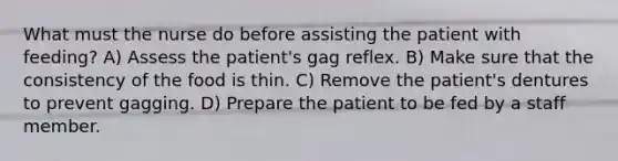 What must the nurse do before assisting the patient with feeding? A) Assess the patient's gag reflex. B) Make sure that the consistency of the food is thin. C) Remove the patient's dentures to prevent gagging. D) Prepare the patient to be fed by a staff member.