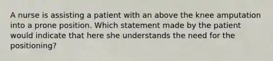 A nurse is assisting a patient with an above the knee amputation into a prone position. Which statement made by the patient would indicate that here she understands the need for the positioning?