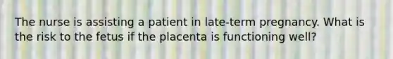 The nurse is assisting a patient in late-term pregnancy. What is the risk to the fetus if the placenta is functioning well?