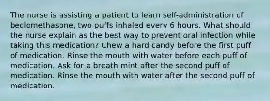 The nurse is assisting a patient to learn self-administration of beclomethasone, two puffs inhaled every 6 hours. What should the nurse explain as the best way to prevent oral infection while taking this medication? Chew a hard candy before the first puff of medication. Rinse the mouth with water before each puff of medication. Ask for a breath mint after the second puff of medication. Rinse the mouth with water after the second puff of medication.