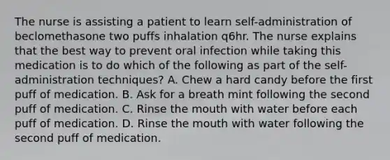 The nurse is assisting a patient to learn self-administration of beclomethasone two puffs inhalation q6hr. The nurse explains that the best way to prevent oral infection while taking this medication is to do which of the following as part of the self-administration techniques? A. Chew a hard candy before the first puff of medication. B. Ask for a breath mint following the second puff of medication. C. Rinse the mouth with water before each puff of medication. D. Rinse the mouth with water following the second puff of medication.