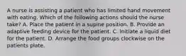 A nurse is assisting a patient who has limited hand movement with eating. Which of the following actions should the nurse take? A. Place the patient in a supine position. B. Provide an adaptive feeding device for the patient. C. Initiate a liquid diet for the patient. D. Arrange the food groups clockwise on the patients plate.