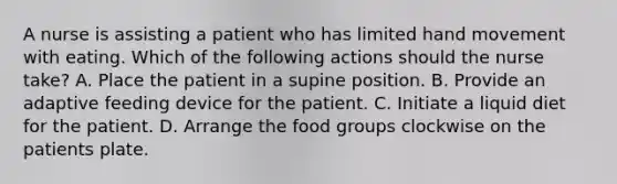 A nurse is assisting a patient who has limited hand movement with eating. Which of the following actions should the nurse take? A. Place the patient in a supine position. B. Provide an adaptive feeding device for the patient. C. Initiate a liquid diet for the patient. D. Arrange the food groups clockwise on the patients plate.