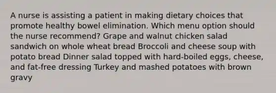 A nurse is assisting a patient in making dietary choices that promote healthy bowel elimination. Which menu option should the nurse recommend? Grape and walnut chicken salad sandwich on whole wheat bread Broccoli and cheese soup with potato bread Dinner salad topped with hard-boiled eggs, cheese, and fat-free dressing Turkey and mashed potatoes with brown gravy