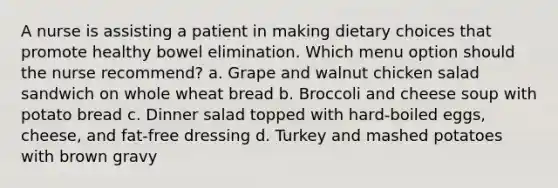 A nurse is assisting a patient in making dietary choices that promote healthy bowel elimination. Which menu option should the nurse recommend? a. Grape and walnut chicken salad sandwich on whole wheat bread b. Broccoli and cheese soup with potato bread c. Dinner salad topped with hard-boiled eggs, cheese, and fat-free dressing d. Turkey and mashed potatoes with brown gravy