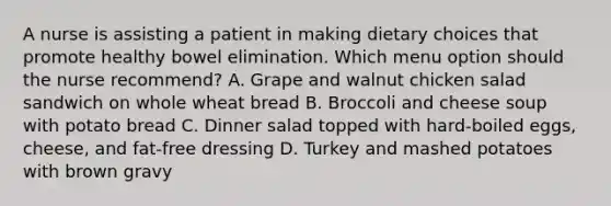 A nurse is assisting a patient in making dietary choices that promote healthy bowel elimination. Which menu option should the nurse recommend? A. Grape and walnut chicken salad sandwich on whole wheat bread B. Broccoli and cheese soup with potato bread C. Dinner salad topped with hard-boiled eggs, cheese, and fat-free dressing D. Turkey and mashed potatoes with brown gravy