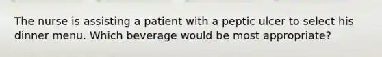 The nurse is assisting a patient with a peptic ulcer to select his dinner menu. Which beverage would be most appropriate?