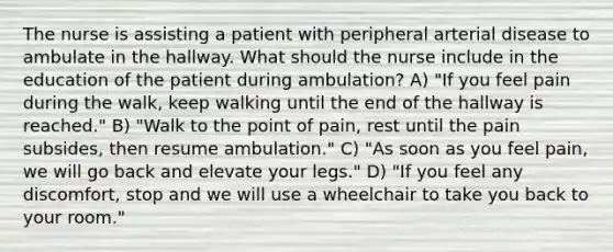 The nurse is assisting a patient with peripheral arterial disease to ambulate in the hallway. What should the nurse include in the education of the patient during ambulation? A) "If you feel pain during the walk, keep walking until the end of the hallway is reached." B) "Walk to the point of pain, rest until the pain subsides, then resume ambulation." C) "As soon as you feel pain, we will go back and elevate your legs." D) "If you feel any discomfort, stop and we will use a wheelchair to take you back to your room."