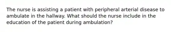 The nurse is assisting a patient with peripheral arterial disease to ambulate in the hallway. What should the nurse include in the education of the patient during ambulation?