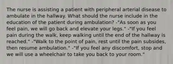 The nurse is assisting a patient with peripheral arterial disease to ambulate in the hallway. What should the nurse include in the education of the patient during ambulation? -"As soon as you feel pain, we will go back and elevate your legs." -"If you feel pain during the walk, keep walking until the end of the hallway is reached." -"Walk to the point of pain, rest until the pain subsides, then resume ambulation." -"If you feel any discomfort, stop and we will use a wheelchair to take you back to your room."