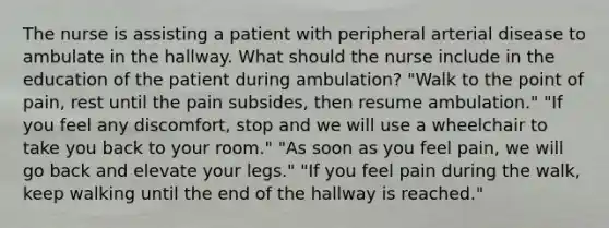 The nurse is assisting a patient with peripheral arterial disease to ambulate in the hallway. What should the nurse include in the education of the patient during ambulation? "Walk to the point of pain, rest until the pain subsides, then resume ambulation." "If you feel any discomfort, stop and we will use a wheelchair to take you back to your room." "As soon as you feel pain, we will go back and elevate your legs." "If you feel pain during the walk, keep walking until the end of the hallway is reached."