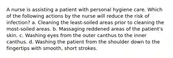 A nurse is assisting a patient with personal hygiene care. Which of the following actions by the nurse will reduce the risk of infection? a. Cleaning the least-soiled areas prior to cleaning the most-soiled areas. b. Massaging reddened areas of the patient's skin. c. Washing eyes from the outer canthus to the inner canthus. d. Washing the patient from the shoulder down to the fingertips with smooth, short strokes.