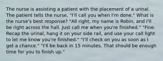 The nurse is assisting a patient with the placement of a urinal. The patient tells the nurse, "I'll call you when I'm done." What is the nurse's best response? "All right, my name is Robin, and I'll be right across the hall. Just call me when you're finished." "Fine. Recap the urinal, hang it on your side rail, and use your call light to let me know you're finished." "I'll check on you as soon as I get a chance." "I'll be back in 15 minutes. That should be enough time for you to finish up."