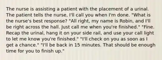 The nurse is assisting a patient with the placement of a urinal. The patient tells the nurse, I'll call you when I'm done. "What is the nurse's best response? "All right, my name is Robin, and I'll be right across the hall. Just call me when you're finished." "Fine. Recap the urinal, hang it on your side rail, and use your call light to let me know you're finished." "I'll check on you as soon as I get a chance." "I'll be back in 15 minutes. That should be enough time for you to finish up."