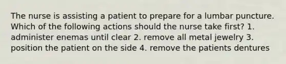 The nurse is assisting a patient to prepare for a lumbar puncture. Which of the following actions should the nurse take first? 1. administer enemas until clear 2. remove all metal jewelry 3. position the patient on the side 4. remove the patients dentures