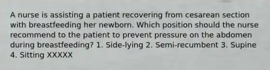 A nurse is assisting a patient recovering from cesarean section with breastfeeding her newborn. Which position should the nurse recommend to the patient to prevent pressure on the abdomen during breastfeeding? 1. Side-lying 2. Semi-recumbent 3. Supine 4. Sitting XXXXX