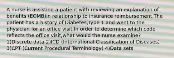 A nurse is assisting a patient with reviewing an explanation of benefits (EOMB)in relationship to insurance reimbursement.The patient has a history of Diabetes,Type 1 and went to the physician for an office visit.In order to determine which code reflects the office visit,what would the nurse examine? 1)Discrete data 2)ICD (International Classification of Diseases) 3)CPT (Current Procedural Terminology) 4)Data sets