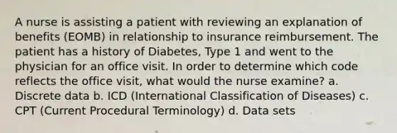 A nurse is assisting a patient with reviewing an explanation of benefits (EOMB) in relationship to insurance reimbursement. The patient has a history of Diabetes, Type 1 and went to the physician for an office visit. In order to determine which code reflects the office visit, what would the nurse examine? a. Discrete data b. ICD (International Classification of Diseases) c. CPT (Current Procedural Terminology) d. Data sets