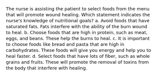 The nurse is assisting the patient to select foods from the menu that will promote wound healing. Which statement indicates the nurse's knowledge of nutritional goals? a. Avoid foods that have saturated fats. Fats interfere with the ability of the burn wound to heal. b. Choose foods that are high in protein, such as meat, eggs, and beans. These help the burns to heal. c. It is important to choose foods like bread and pasta that are high in carbohydrates. These foods will give you energy and help you to heal faster. d. Select foods that have lots of fiber, such as whole grains and fruits. These will promote the removal of toxins from the body that interfere with healing.