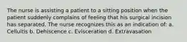 The nurse is assisting a patient to a sitting position when the patient suddenly complains of feeling that his surgical incision has separated. The nurse recognizes this as an indication of: a. Celluitis b. Dehiscence c. Evisceration d. Extravasation