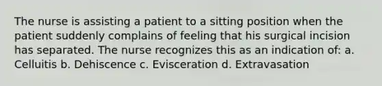 The nurse is assisting a patient to a sitting position when the patient suddenly complains of feeling that his surgical incision has separated. The nurse recognizes this as an indication of: a. Celluitis b. Dehiscence c. Evisceration d. Extravasation