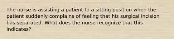 The nurse is assisting a patient to a sitting position when the patient suddenly complains of feeling that his surgical incision has separated. What does the nurse recognize that this indicates?