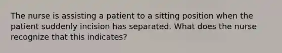 The nurse is assisting a patient to a sitting position when the patient suddenly incision has separated. What does the nurse recognize that this indicates?