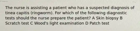 The nurse is assisting a patient who has a suspected diagnosis of tinea capitis (ringworm). For which of the following diagnostic tests should the nurse prepare the patient? A Skin biopsy B Scratch test C Wood's light examination D Patch test