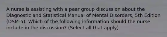 A nurse is assisting with a peer group discussion about the Diagnostic and Statistical Manual of Mental Disorders, 5th Edition (DSM-5). Which of the following information should the nurse include in the discussion? (Select all that apply)