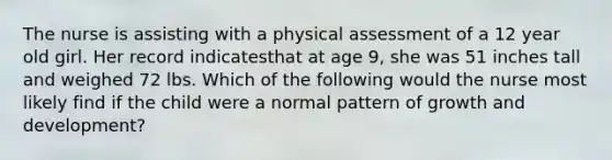 The nurse is assisting with a physical assessment of a 12 year old girl. Her record indicatesthat at age 9, she was 51 inches tall and weighed 72 lbs. Which of the following would the nurse most likely find if the child were a normal pattern of growth and development?