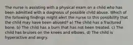 The nurse is assisting with a physical exam on a child who has been admitted with a diagnosis of possible child abuse. Which of the following findings might alert the nurse to this possibility that the child may have been abused? a) The child has a fractured bone. b) The child has a burn that has not been treated. c) The child has bruises on the knees and elbows. d) The child is hyperactive and angry.