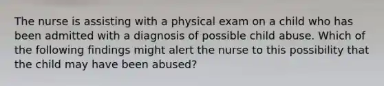 The nurse is assisting with a physical exam on a child who has been admitted with a diagnosis of possible child abuse. Which of the following findings might alert the nurse to this possibility that the child may have been abused?