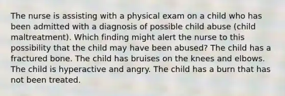 The nurse is assisting with a physical exam on a child who has been admitted with a diagnosis of possible child abuse (child maltreatment). Which finding might alert the nurse to this possibility that the child may have been abused? The child has a fractured bone. The child has bruises on the knees and elbows. The child is hyperactive and angry. The child has a burn that has not been treated.