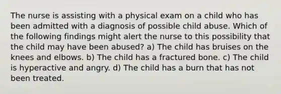 The nurse is assisting with a physical exam on a child who has been admitted with a diagnosis of possible child abuse. Which of the following findings might alert the nurse to this possibility that the child may have been abused? a) The child has bruises on the knees and elbows. b) The child has a fractured bone. c) The child is hyperactive and angry. d) The child has a burn that has not been treated.