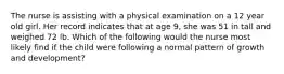 The nurse is assisting with a physical examination on a 12 year old girl. Her record indicates that at age 9, she was 51 in tall and weighed 72 lb. Which of the following would the nurse most likely find if the child were following a normal pattern of growth and development?