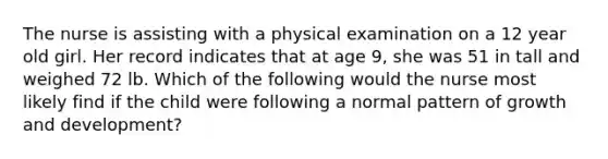 The nurse is assisting with a physical examination on a 12 year old girl. Her record indicates that at age 9, she was 51 in tall and weighed 72 lb. Which of the following would the nurse most likely find if the child were following a normal pattern of growth and development?