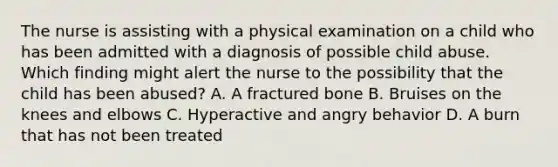 The nurse is assisting with a physical examination on a child who has been admitted with a diagnosis of possible child abuse. Which finding might alert the nurse to the possibility that the child has been abused? A. A fractured bone B. Bruises on the knees and elbows C. Hyperactive and angry behavior D. A burn that has not been treated