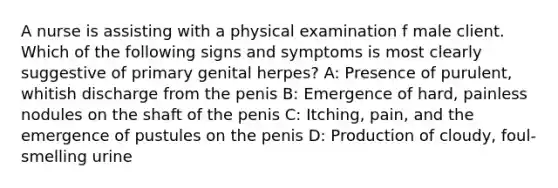 A nurse is assisting with a physical examination f male client. Which of the following signs and symptoms is most clearly suggestive of primary genital herpes? A: Presence of purulent, whitish discharge from the penis B: Emergence of hard, painless nodules on the shaft of the penis C: Itching, pain, and the emergence of pustules on the penis D: Production of cloudy, foul-smelling urine