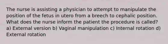 The nurse is assisting a physician to attempt to manipulate the position of the fetus in utero from a breech to cephalic position. What does the nurse inform the patient the procedure is called? a) External version b) Vaginal manipulation c) Internal rotation d) External rotation