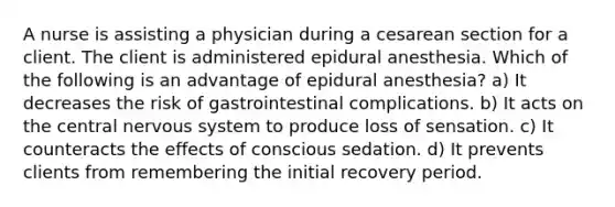 A nurse is assisting a physician during a cesarean section for a client. The client is administered epidural anesthesia. Which of the following is an advantage of epidural anesthesia? a) It decreases the risk of gastrointestinal complications. b) It acts on the central nervous system to produce loss of sensation. c) It counteracts the effects of conscious sedation. d) It prevents clients from remembering the initial recovery period.