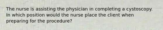 The nurse is assisting the physician in completing a cystoscopy. In which position would the nurse place the client when preparing for the procedure?