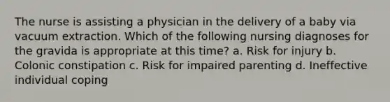 The nurse is assisting a physician in the delivery of a baby via vacuum extraction. Which of the following nursing diagnoses for the gravida is appropriate at this time? a. Risk for injury b. Colonic constipation c. Risk for impaired parenting d. Ineffective individual coping