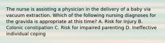 The nurse is assisting a physician in the delivery of a baby via vacuum extraction. Which of the following nursing diagnoses for the gravida is appropriate at this time? A. Risk for injury B. Colonic constipation C. Risk for impaired parenting D. Ineffective individual coping